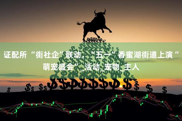 证配所 “街社企”联动，“五一”香蜜湖街道上演“萌宠盛会”_活动_宠物_主人