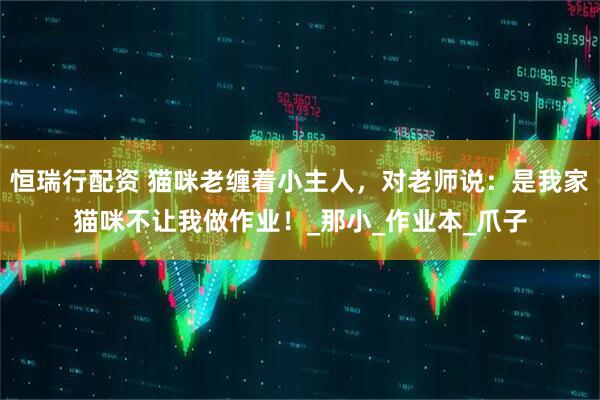 恒瑞行配资 猫咪老缠着小主人，对老师说：是我家猫咪不让我做作业！_那小_作业本_爪子