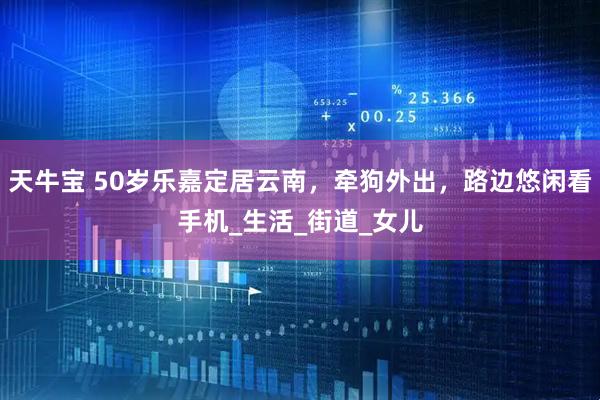 天牛宝 50岁乐嘉定居云南，牵狗外出，路边悠闲看手机_生活_街道_女儿