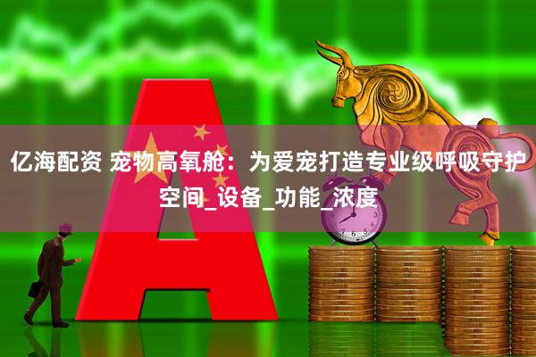 亿海配资 宠物高氧舱：为爱宠打造专业级呼吸守护空间_设备_功能_浓度