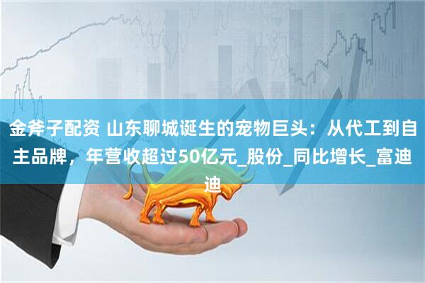 金斧子配资 山东聊城诞生的宠物巨头：从代工到自主品牌，年营收超过50亿元_股份_同比增长_富迪