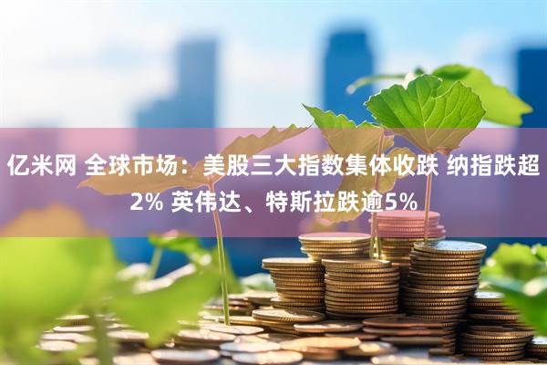 亿米网 全球市场：美股三大指数集体收跌 纳指跌超2% 英伟达、特斯拉跌逾5%