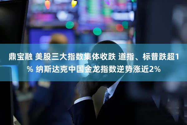 鼎宝融 美股三大指数集体收跌 道指、标普跌超1% 纳斯达克中国金龙指数逆势涨近2%