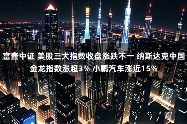 富鑫中证 美股三大指数收盘涨跌不一 纳斯达克中国金龙指数涨超3% 小鹏汽车涨近15%