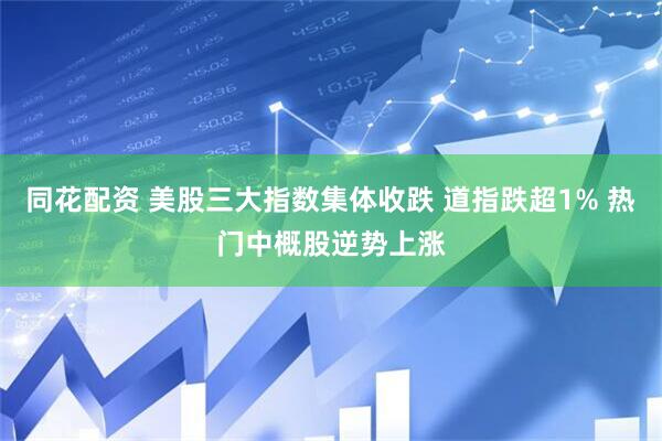 同花配资 美股三大指数集体收跌 道指跌超1% 热门中概股逆势上涨