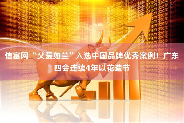 信富网 “父爱如兰”入选中国品牌优秀案例！广东四会连续4年以花造节