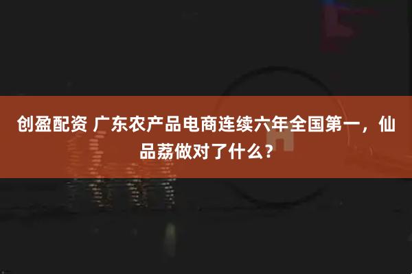 创盈配资 广东农产品电商连续六年全国第一，仙品荔做对了什么？