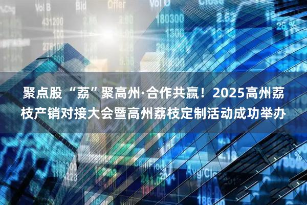 聚点股 “荔”聚高州·合作共赢！2025高州荔枝产销对接大会暨高州荔枝定制活动成功举办