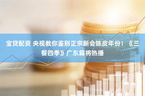 宝贷配资 央视教你鉴别正宗新会陈皮年份！《三餐四季》广东篇将热播