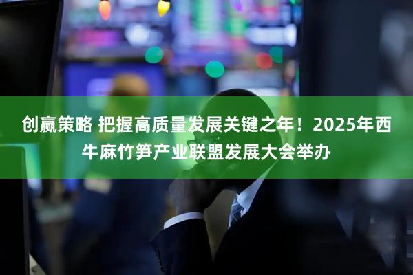 创赢策略 把握高质量发展关键之年！2025年西牛麻竹笋产业联盟发展大会举办