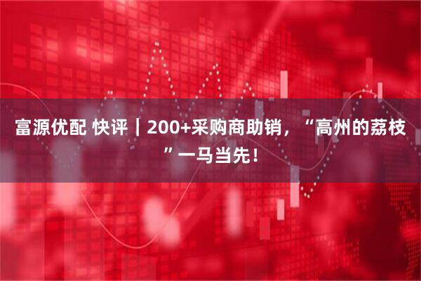 富源优配 快评｜200+采购商助销，“高州的荔枝”一马当先！