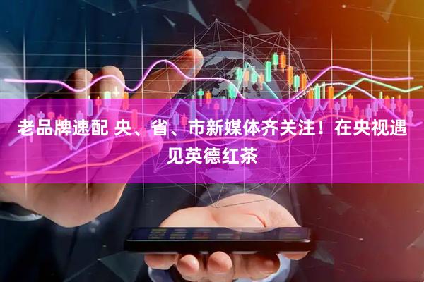 老品牌速配 央、省、市新媒体齐关注！在央视遇见英德红茶