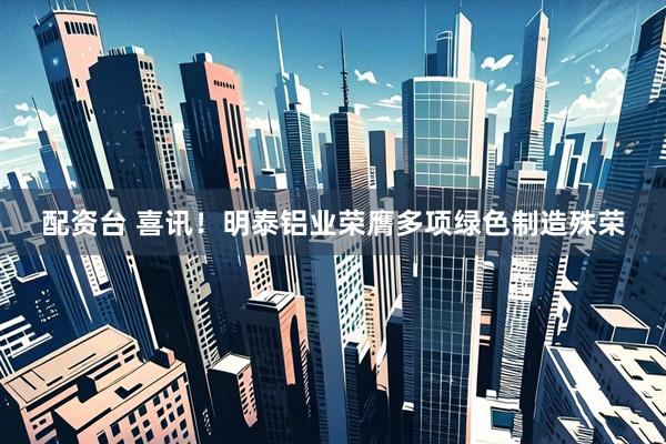配资台 喜讯！明泰铝业荣膺多项绿色制造殊荣