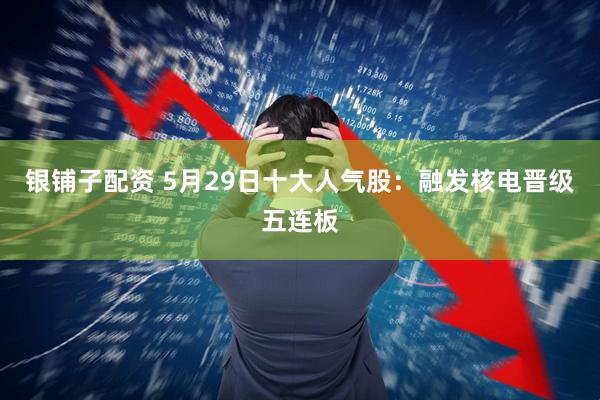 银铺子配资 5月29日十大人气股：融发核电晋级五连板