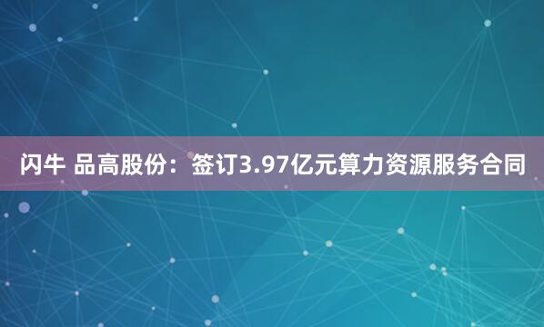 闪牛 品高股份：签订3.97亿元算力资源服务合同