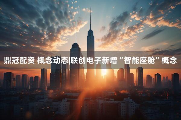 鼎冠配资 概念动态|联创电子新增“智能座舱”概念