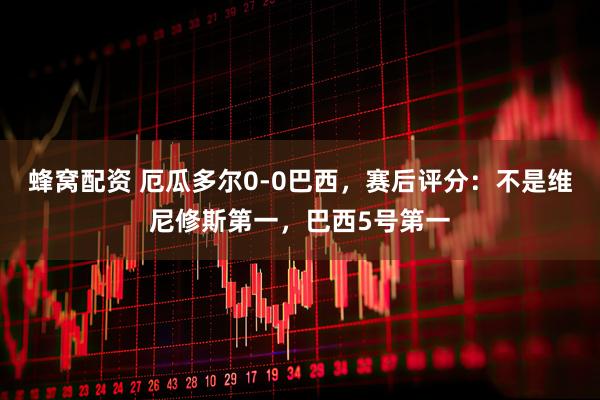 蜂窝配资 厄瓜多尔0-0巴西，赛后评分：不是维尼修斯第一，巴西5号第一
