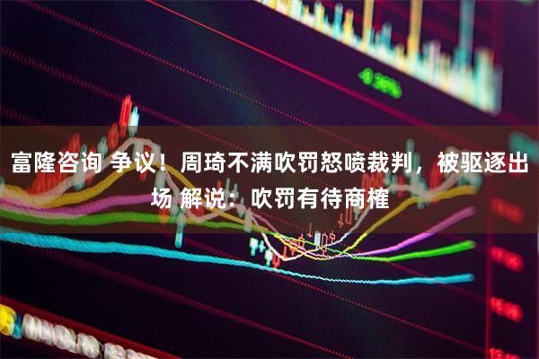 富隆咨询 争议！周琦不满吹罚怒喷裁判，被驱逐出场 解说：吹罚有待商榷