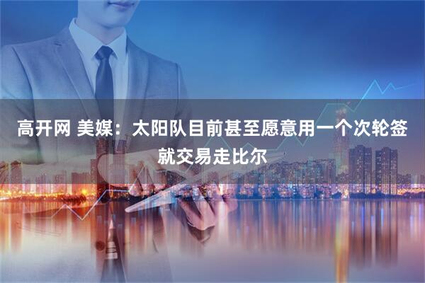 高开网 美媒：太阳队目前甚至愿意用一个次轮签就交易走比尔