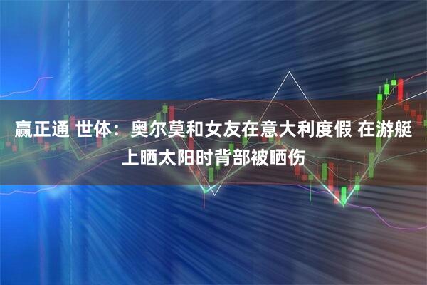 赢正通 世体：奥尔莫和女友在意大利度假 在游艇上晒太阳时背部被晒伤