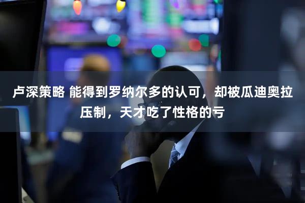 卢深策略 能得到罗纳尔多的认可，却被瓜迪奥拉压制，天才吃了性格的亏