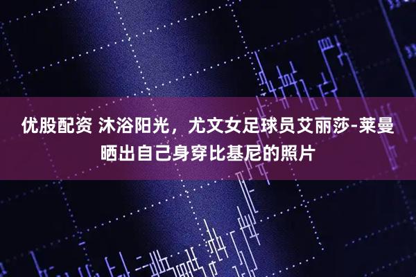 优股配资 沐浴阳光，尤文女足球员艾丽莎-莱曼晒出自己身穿比基尼的照片