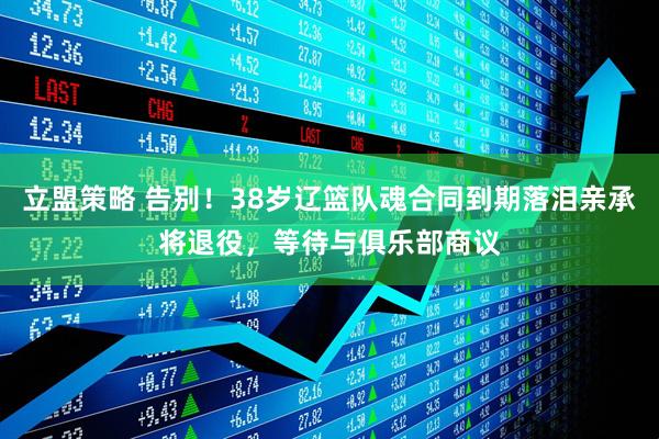 立盟策略 告别！38岁辽篮队魂合同到期落泪亲承将退役，等待与俱乐部商议