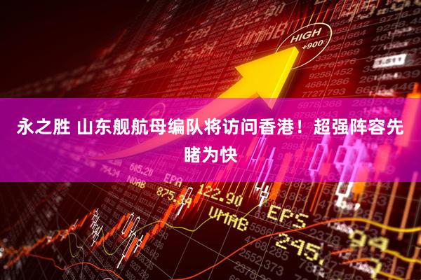 永之胜 山东舰航母编队将访问香港！超强阵容先睹为快