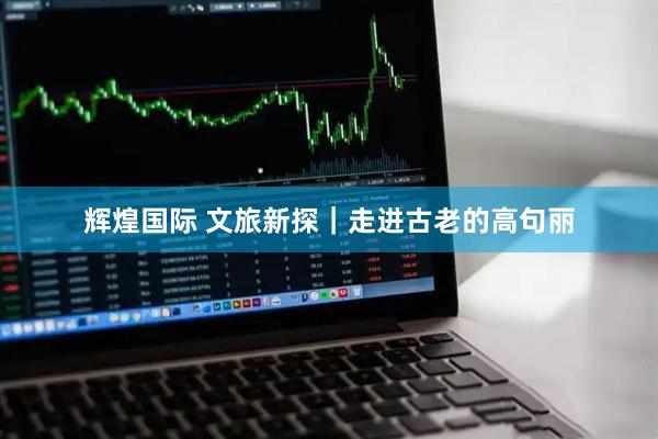 辉煌国际 文旅新探｜走进古老的高句丽