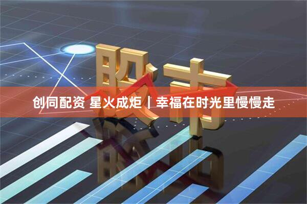 创同配资 星火成炬｜幸福在时光里慢慢走