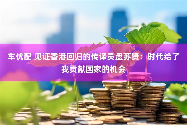 车优配 见证香港回归的传译员盘苏贤：时代给了我贡献国家的机会