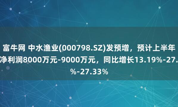 富牛网 中水渔业(000798.SZ)发预增，预计上半年归母净利润8000万元-9000万元，同比增长13.19%-27.33%