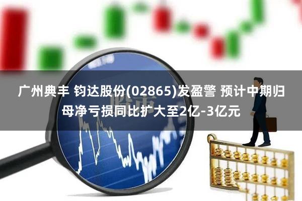 广州典丰 钧达股份(02865)发盈警 预计中期归母净亏损同比扩大至2亿-3亿元