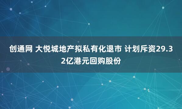 创通网 大悦城地产拟私有化退市 计划斥资29.32亿港元回购股份