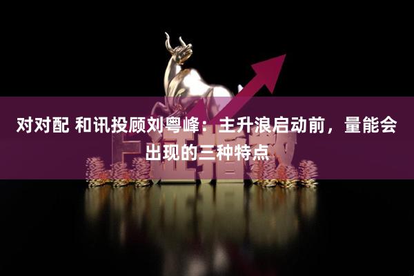 对对配 和讯投顾刘粤峰：主升浪启动前，量能会出现的三种特点