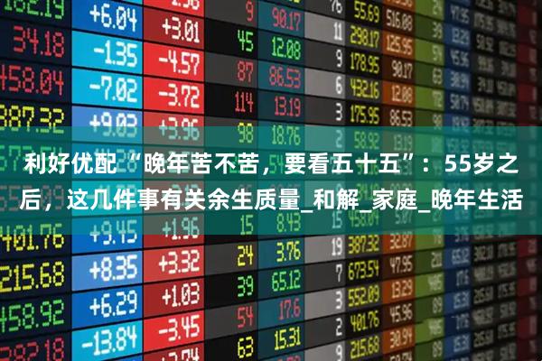利好优配 “晚年苦不苦，要看五十五”：55岁之后，这几件事有关余生质量_和解_家庭_晚年生活