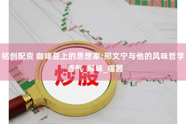 铭创配资 咖啡豆上的思想家:邢文宁与他的风味哲学_香气_解味_喧嚣