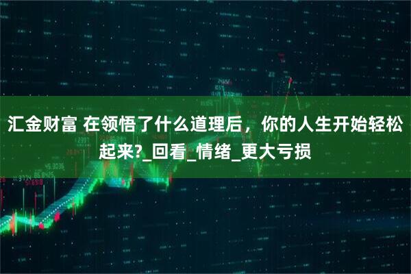 汇金财富 在领悟了什么道理后，你的人生开始轻松起来?_回看_情绪_更大亏损