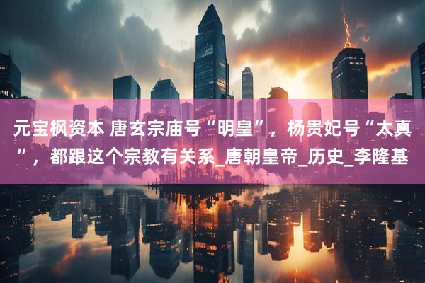 元宝枫资本 唐玄宗庙号“明皇”，杨贵妃号“太真”，都跟这个宗教有关系_唐朝皇帝_历史_李隆基