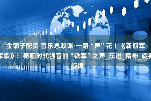 金铺子配资 音乐思政课·一路“声”花丨《新四军军歌》：奏响时代强音的“铁军”之声_东进_精神_旋律