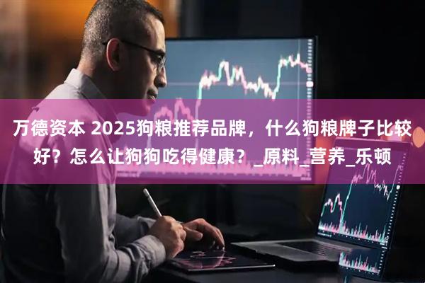 万德资本 2025狗粮推荐品牌，什么狗粮牌子比较好？怎么让狗狗吃得健康？_原料_营养_乐顿