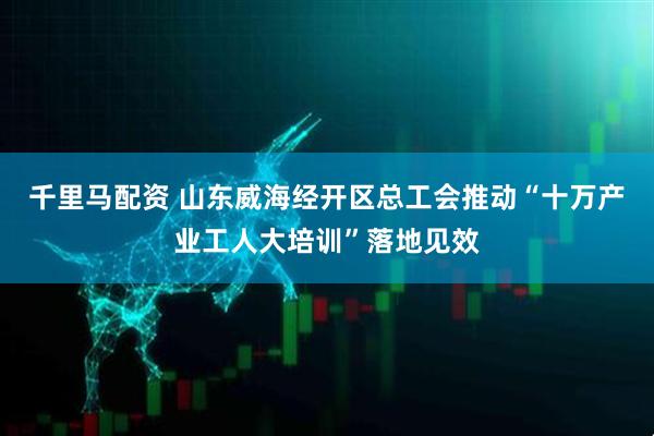 千里马配资 山东威海经开区总工会推动“十万产业工人大培训”落地见效