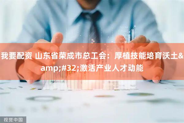 我要配资 山东省荣成市总工会：厚植技能培育沃土&#32;激活产业人才动能