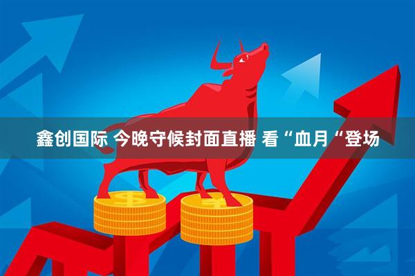 鑫创国际 今晚守候封面直播 看“血月“登场