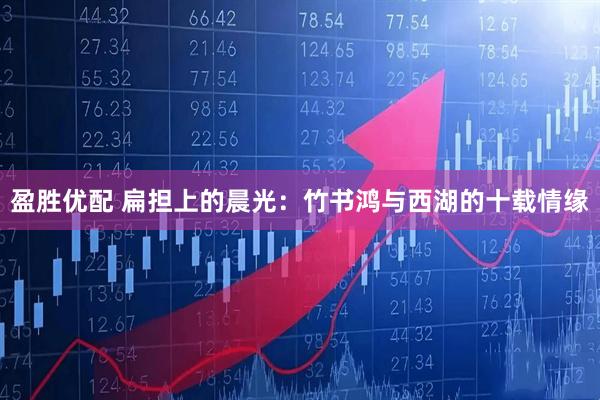 盈胜优配 扁担上的晨光：竹书鸿与西湖的十载情缘