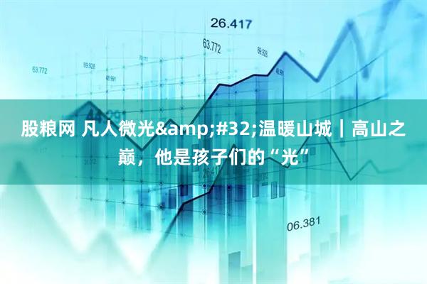 股粮网 凡人微光&#32;温暖山城｜高山之巅，他是孩子们的“光”