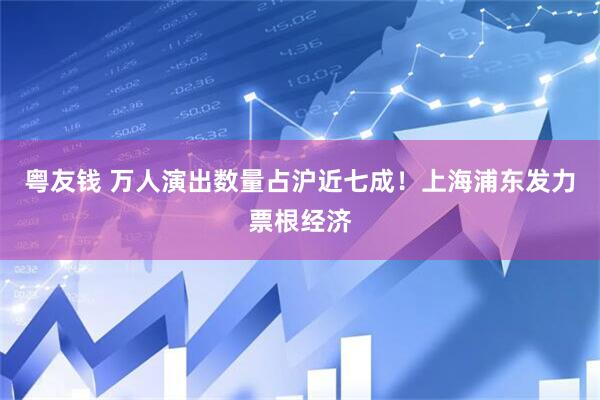 粤友钱 万人演出数量占沪近七成！上海浦东发力票根经济