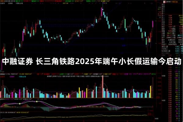 中融证券 长三角铁路2025年端午小长假运输今启动