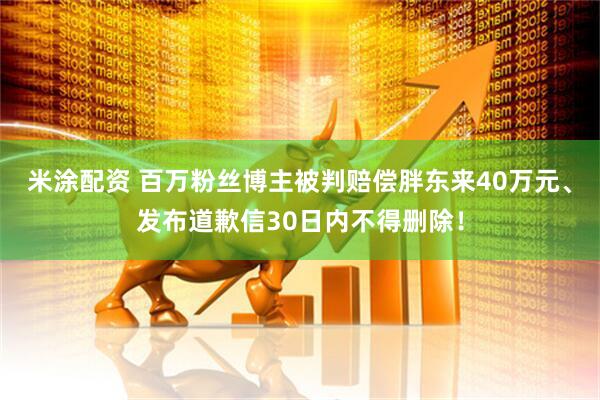 米涂配资 百万粉丝博主被判赔偿胖东来40万元、发布道歉信30日内不得删除！