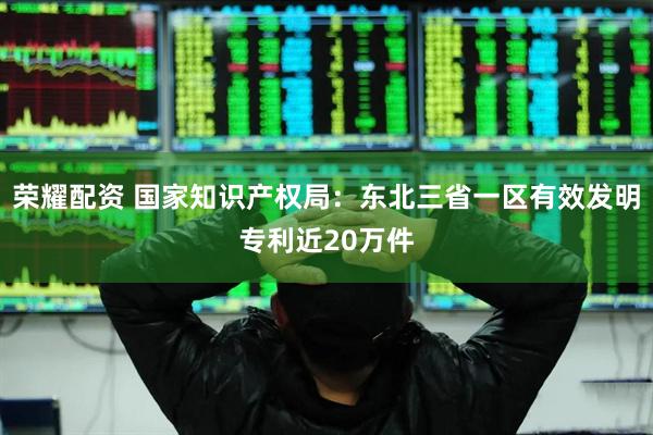 荣耀配资 国家知识产权局：东北三省一区有效发明专利近20万件